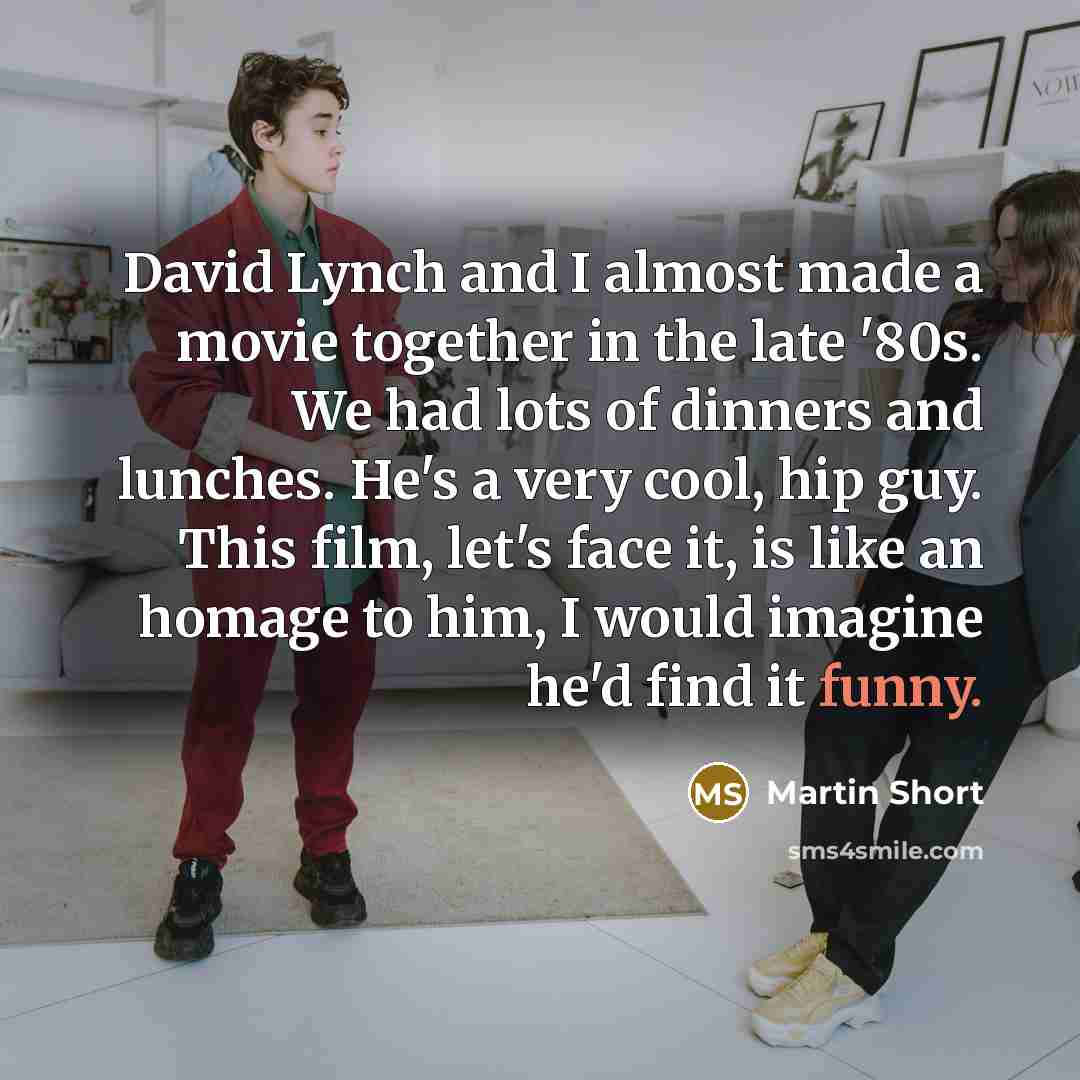 “David Lynch and I almost made a movie together in the late '80s. We had lots of dinners and lunches. He's a very cool, hip guy. This film, let's face it, is like an homage to him, I would imagine he'd find it funny.” quote by Martin Short