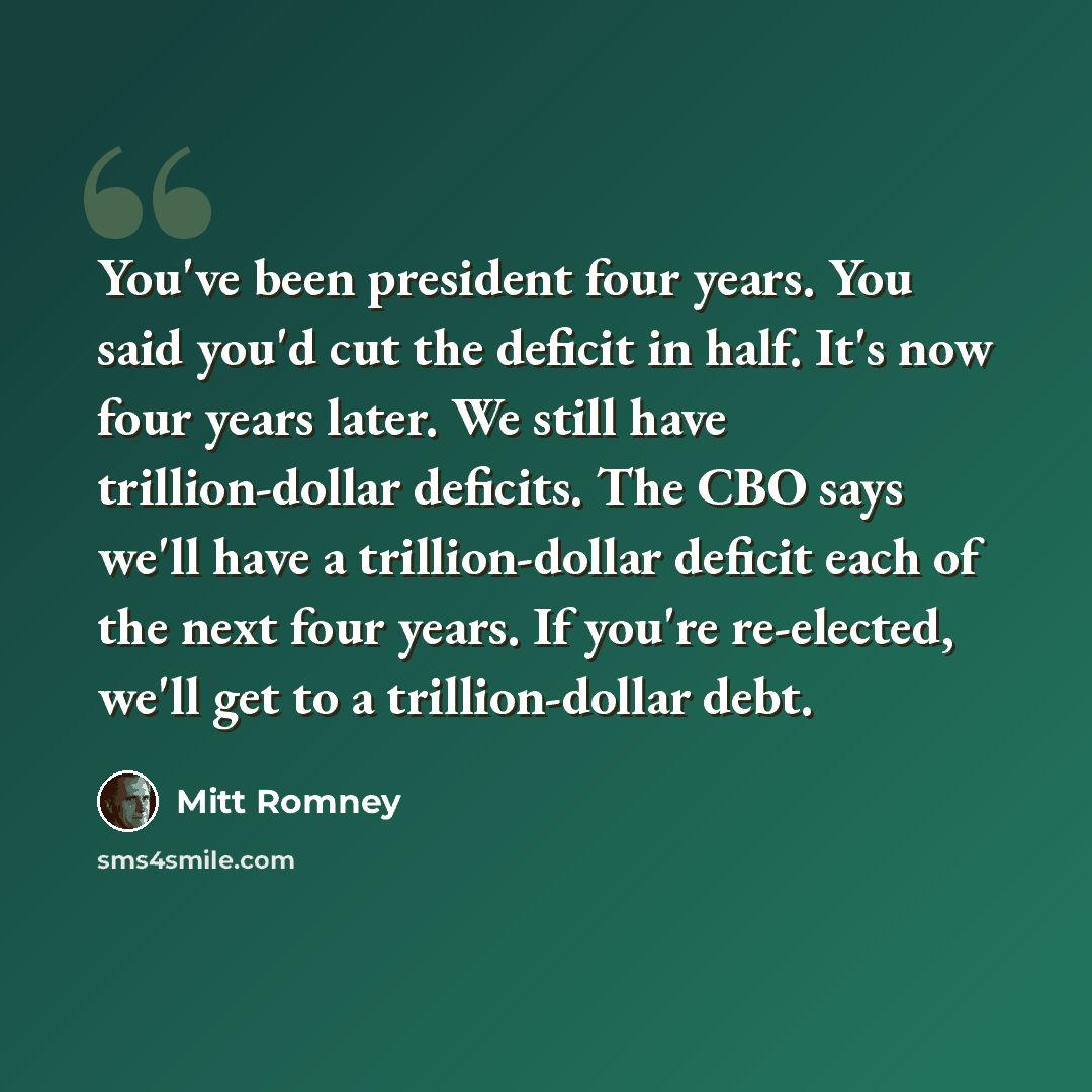 “You've been president four years. You said you'd cut the deficit in half. It's now four years later. We still have trillion-dollar deficits. The CBO says we'll have a trillion-dollar deficit each of the next four years. If you're re-elected, we'll get to a trillion-dollar debt.” quote by Mitt Romney