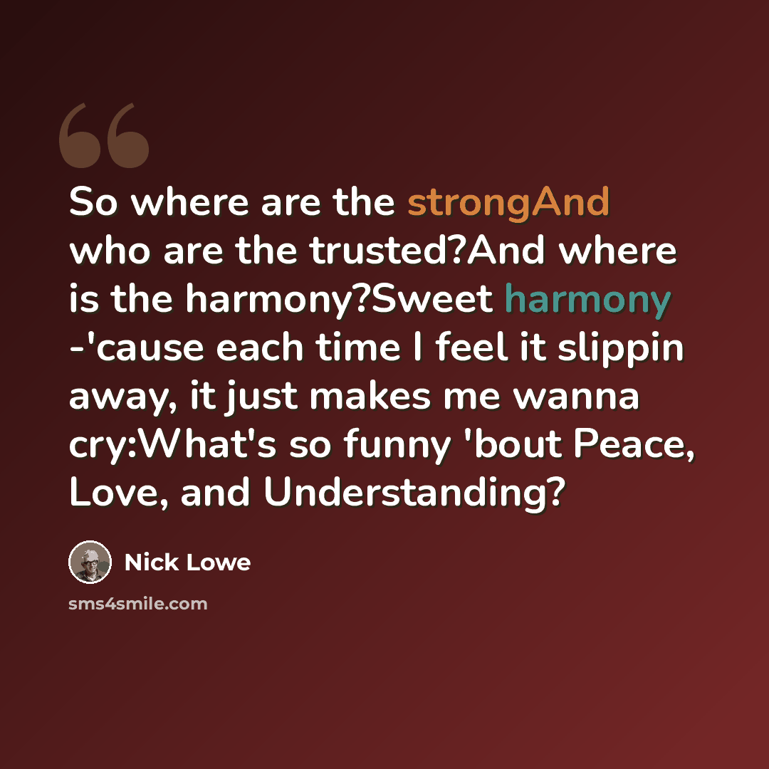 “So where are the strongAnd who are the trusted?And where is the harmony?Sweet harmony -'cause each time I feel it slippin away, it just makes me wanna cry:What's so funny 'bout Peace, Love, and Understanding?” quote by Nick Lowe