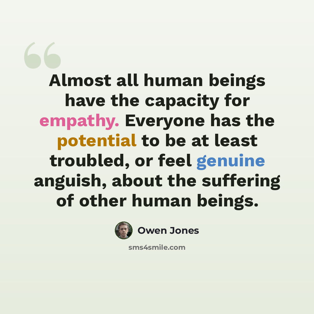 “Almost all human beings have the capacity for empathy. Everyone has the potential to be at least troubled, or feel genuine anguish, about the suffering of other human beings.” quote by Owen Jones