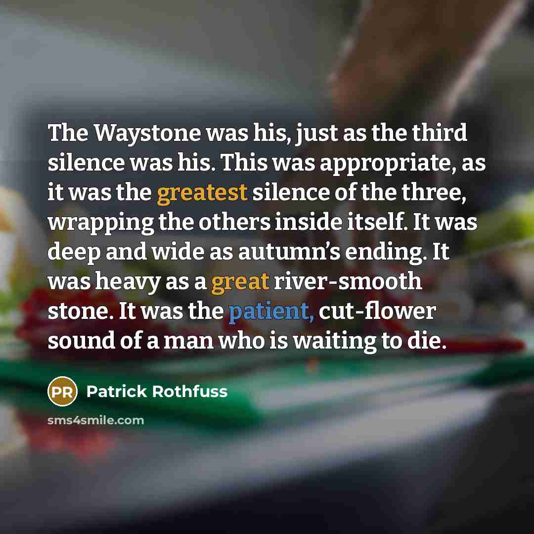 “The Waystone was his, just as the third silence was his. This was appropriate, as it was the greatest silence of the three, wrapping the others inside itself. It was deep and wide as autumn’s ending. It was heavy as a great river-smooth stone. It was the patient, cut-flower sound of a man who is…” quote by Patrick Rothfuss