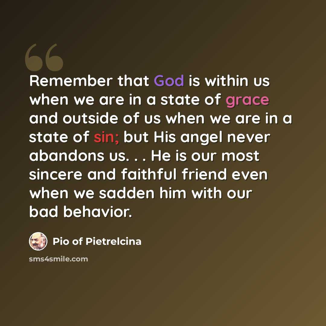 “Remember that God is within us when we are in a state of grace and outside of us when we are in a state of sin; but His angel never abandons us. . . He is our most sincere and faithful friend even when we sadden him with our bad behavior.” quote by Pio of Pietrelcina