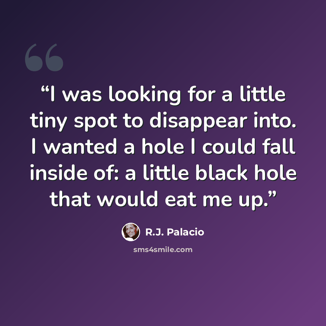 “I was looking for a little tiny spot to disappear into. I wanted a hole I could fall inside of: a little black hole that would eat me up.” quote by R.J. Palacio