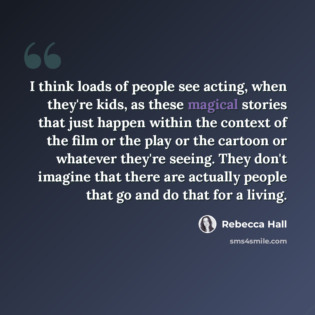 “I think loads of people see acting, when they're kids, as these magical stories that just happen within the context of the film or the play or the cartoon or whatever they're seeing. They don't imagine that there are actually people that go and do that for a living.” quote by Rebecca Hall