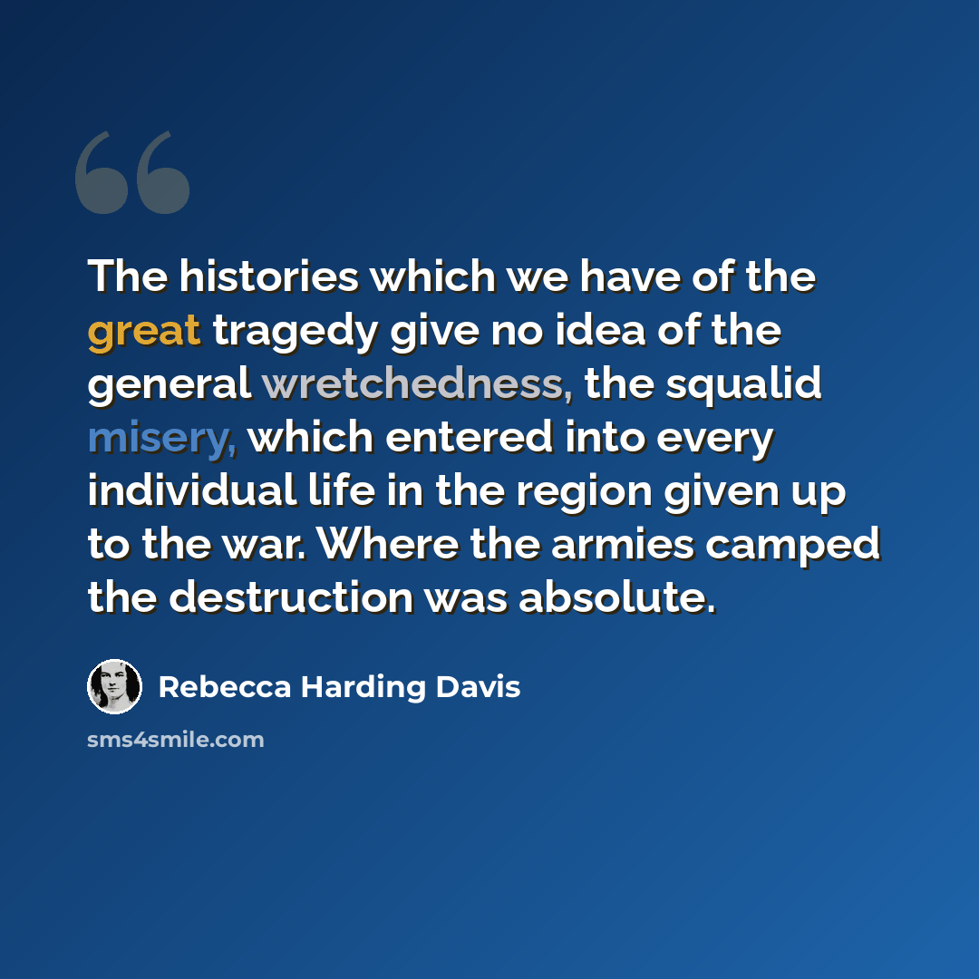 “The histories which we have of the great tragedy give no idea of the general wretchedness, the squalid misery, which entered into every individual life in the region given up to the war. Where the armies camped the destruction was absolute.” quote by Rebecca Harding Davis