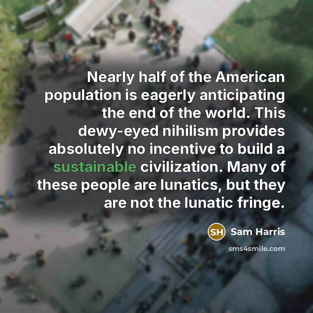 “Nearly half of the American population is eagerly anticipating the end of the world. This dewy-eyed nihilism provides absolutely no incentive to build a sustainable civilization. Many of these people are lunatics, but they are not the lunatic fringe.” quote by Sam Harris