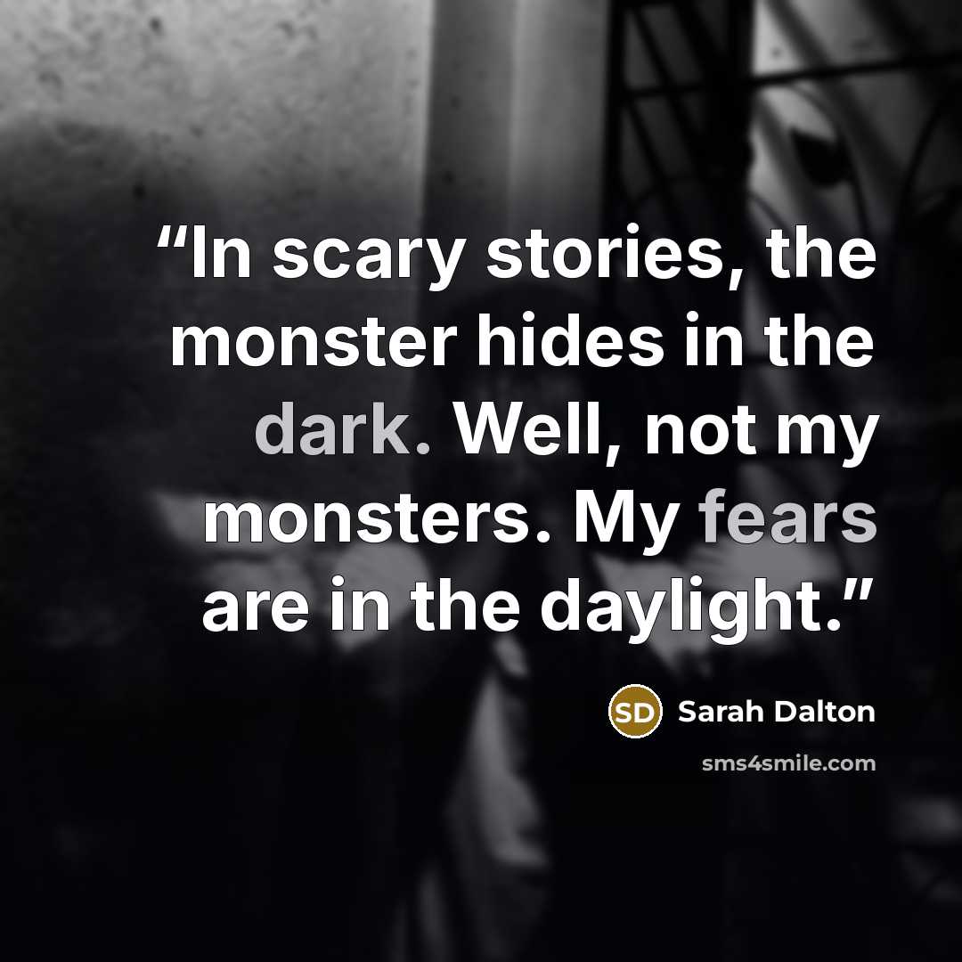 “In scary stories, the monster hides in the dark. Well, not my monsters. My fears are in the daylight.” quote by Sarah Dalton