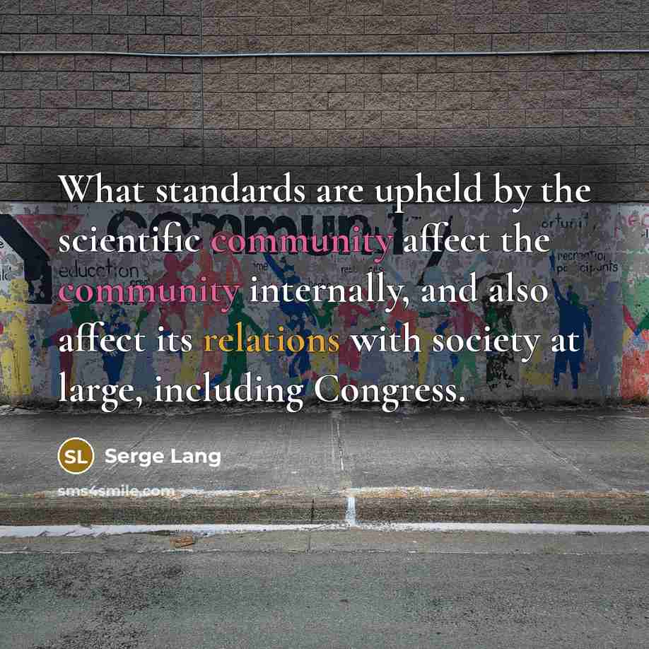 “What standards are upheld by the scientific community affect the community internally, and also affect its relations with society at large, including Congress.” quote by Serge Lang