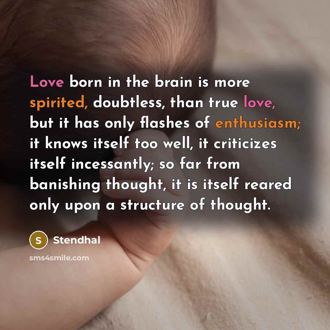 “Love born in the brain is more spirited, doubtless, than true love, but it has only flashes of enthusiasm; it knows itself too well, it criticizes itself incessantly; so far from banishing thought, it is itself reared only upon a structure of thought.” quote by Stendhal