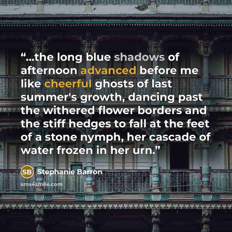 “...the long blue shadows of afternoon advanced before me like cheerful ghosts of last summer's growth, dancing past the withered flower borders and the stiff hedges to fall at the feet of a stone nymph, her cascade of water frozen in her urn.” quote by Stephanie Barron