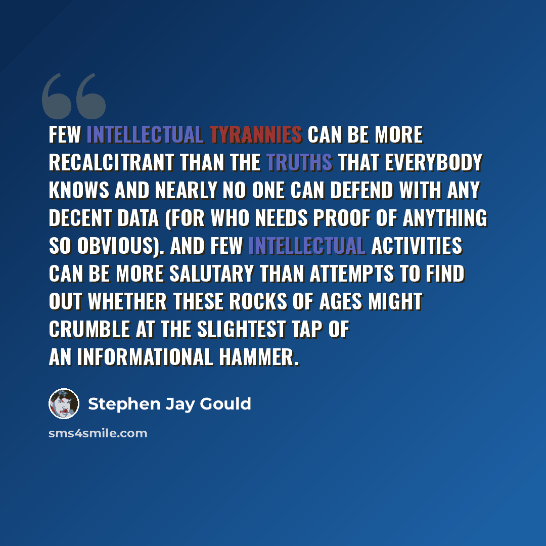 “Few intellectual tyrannies can be more recalcitrant than the truths that everybody knows and nearly no one can defend with any decent data (for who needs proof of anything so obvious). And few intellectual activities can be more salutary than attempts to find out whether these rocks of ages might…” quote by Stephen Jay Gould