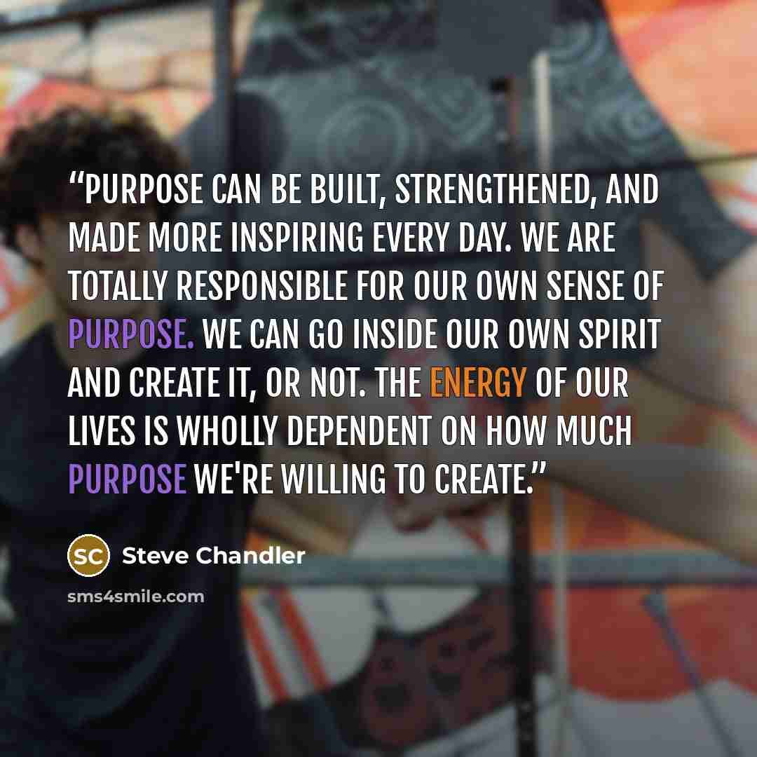“Purpose can be built, strengthened, and made more inspiring every day. We are totally responsible for our own sense of purpose. We can go inside our own spirit and create it, or not. The energy of our lives is wholly dependent on how much purpose we're willing to create.” quote by Steve Chandler