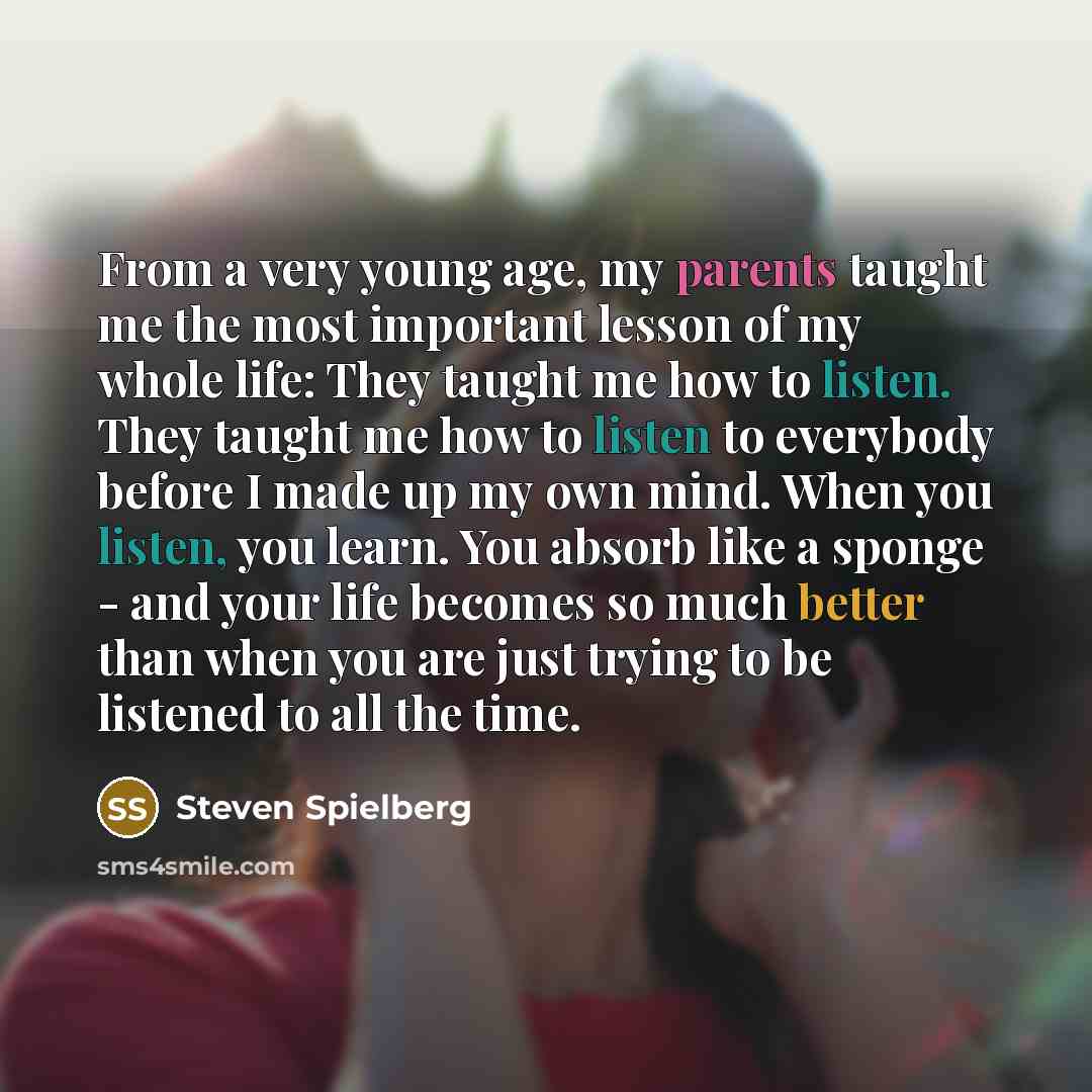 “From a very young age, my parents taught me the most important lesson of my whole life: They taught me how to listen. They taught me how to listen to everybody before I made up my own mind. When you listen, you learn. You absorb like a sponge - and your life becomes so much better than when you…” quote by Steven Spielberg