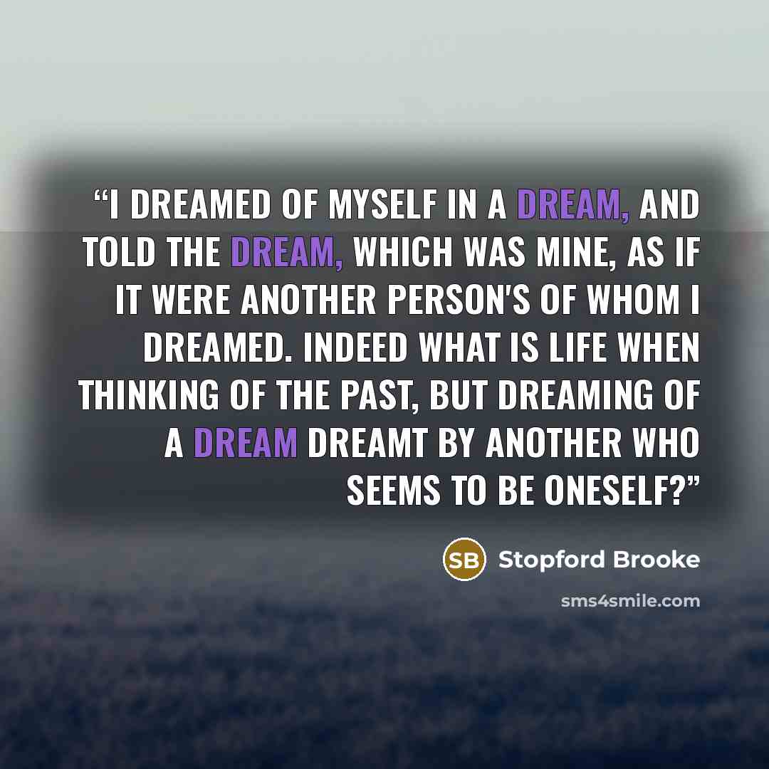 “I dreamed of myself in a dream, and told the dream, which was mine, as if it were another person's of whom I dreamed. Indeed what is life when thinking of the past, but dreaming of a dream dreamt by another who seems to be oneself?” quote by Stopford Brooke
