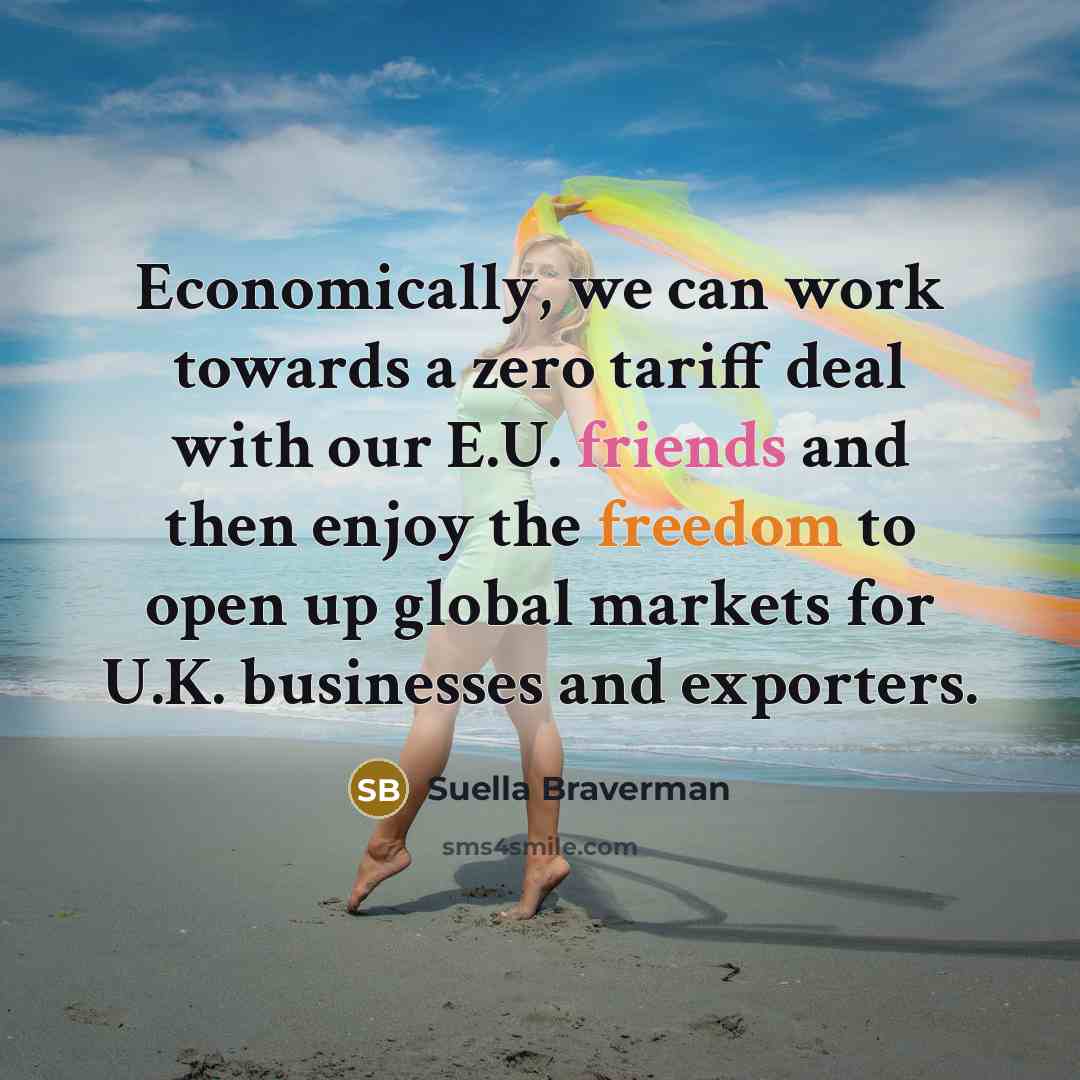“Economically, we can work towards a zero tariff deal with our E.U. friends and then enjoy the freedom to open up global markets for U.K. businesses and exporters.” quote by Suella Braverman