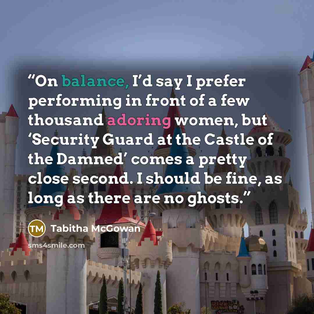 “On balance, I’d say I prefer performing in front of a few thousand adoring women, but ‘Security Guard at the Castle of the Damned’ comes a pretty close second. I should be fine, as long as there are no ghosts.” quote by Tabitha McGowan