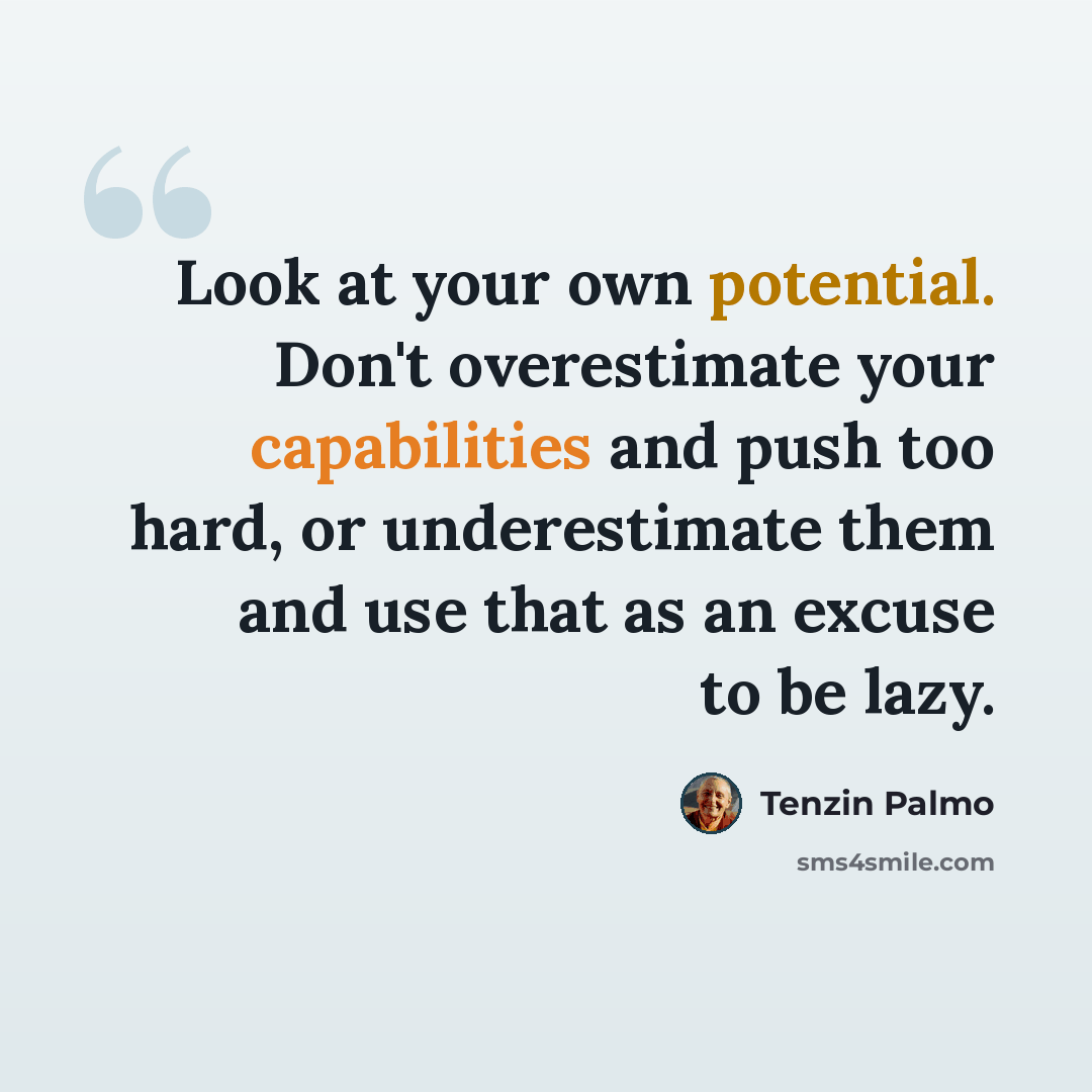 “Look at your own potential. Don't overestimate your capabilities and push too hard, or underestimate them and use that as an excuse to be lazy.” quote by Tenzin Palmo
