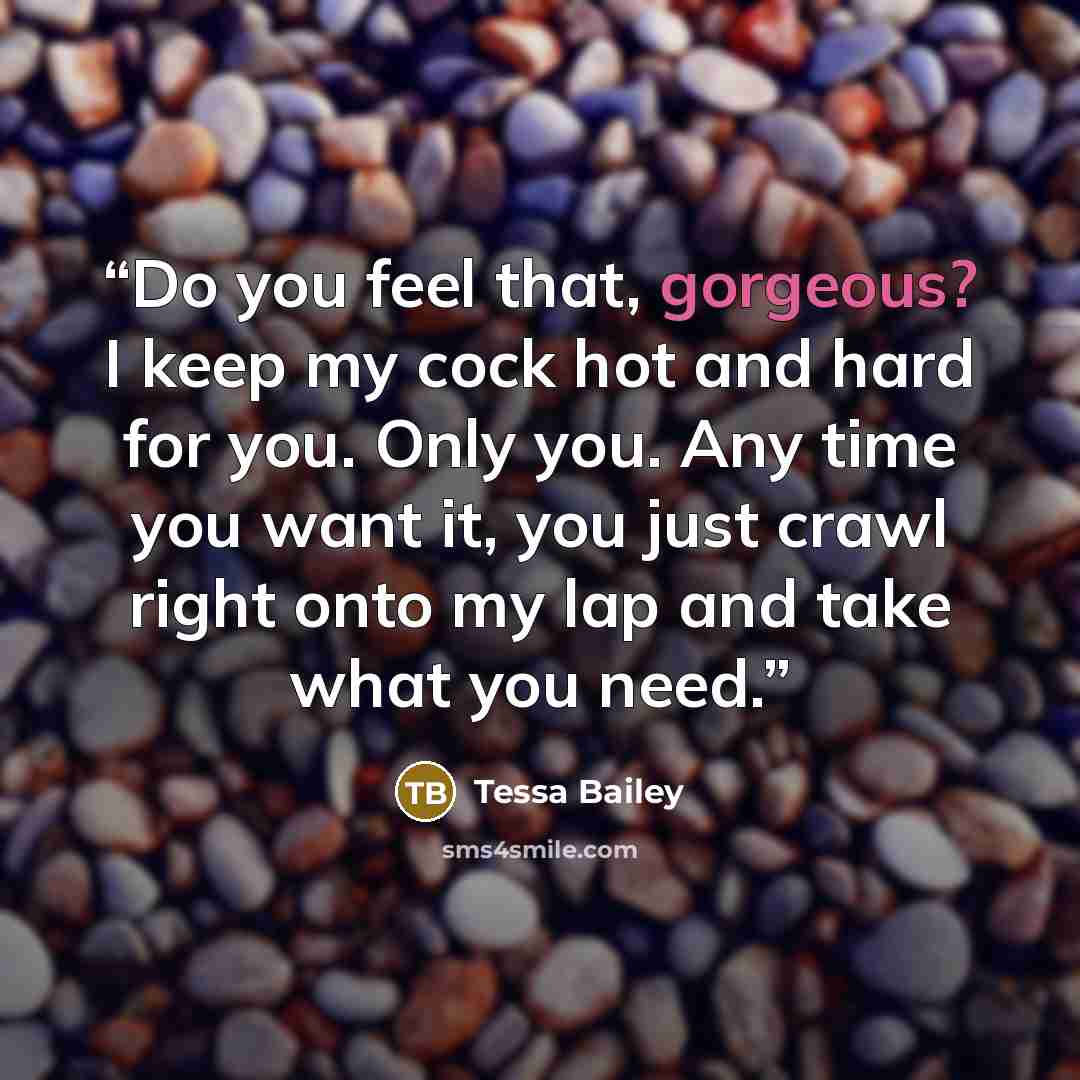 “Do you feel that, gorgeous? I keep my cock hot and hard for you. Only you. Any time you want it, you just crawl right onto my lap and take what you need.” quote by Tessa Bailey