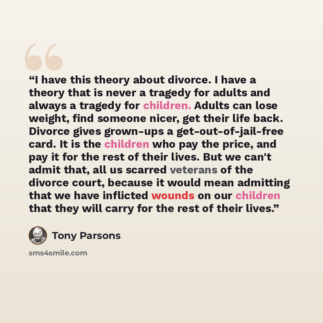 “I have this theory about divorce. I have a theory that is never a tragedy for adults and always a tragedy for children. Adults can lose weight, find someone nicer, get their life back. Divorce gives grown-ups a get-out-of-jail-free card. It is the children who pay the price, and pay it for the…” quote by Tony Parsons