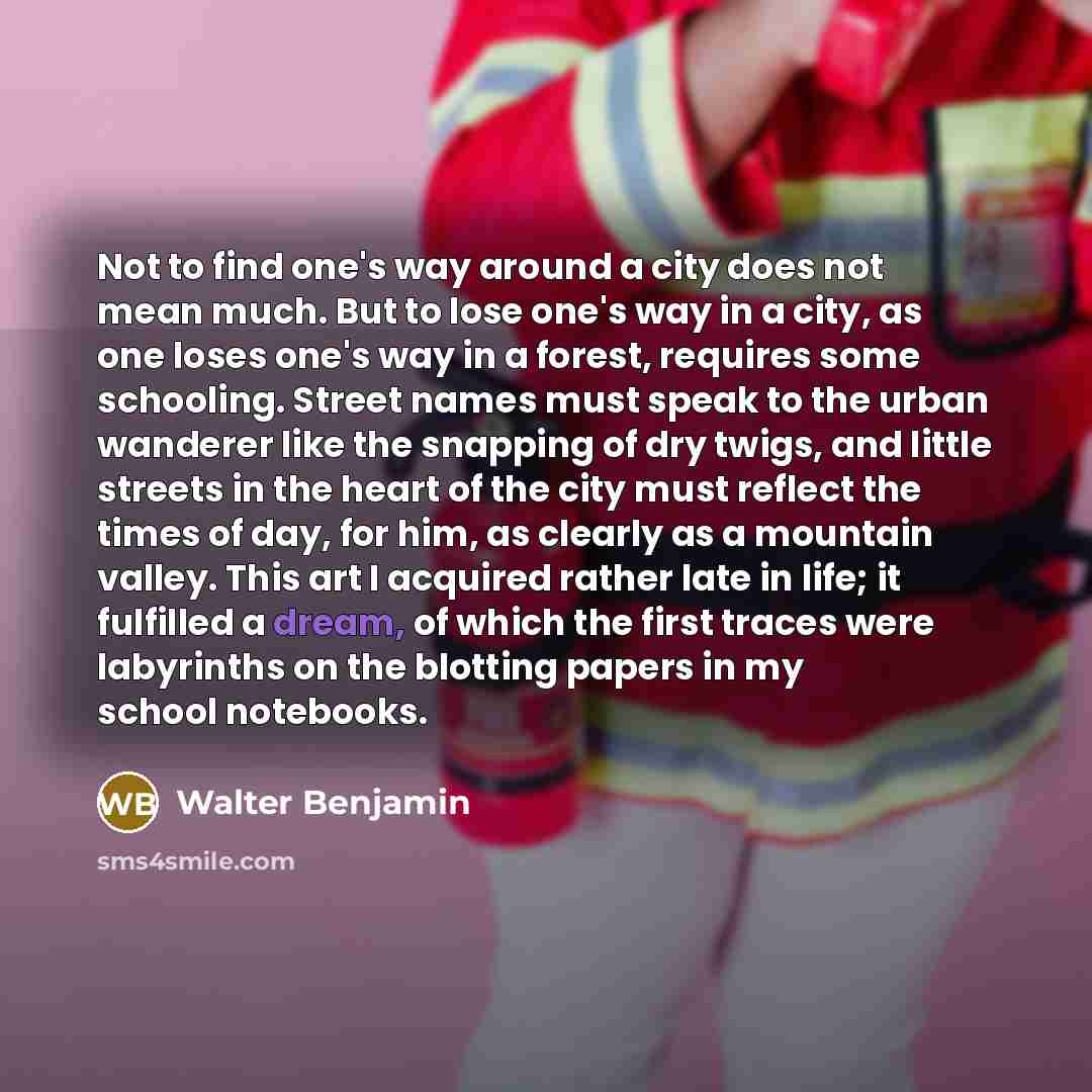 “Not to find one's way around a city does not mean much. But to lose one's way in a city, as one loses one's way in a forest, requires some schooling. Street names must speak to the urban wanderer like the snapping of dry twigs, and little streets in the heart of the city must reflect the times of…” quote by Walter Benjamin