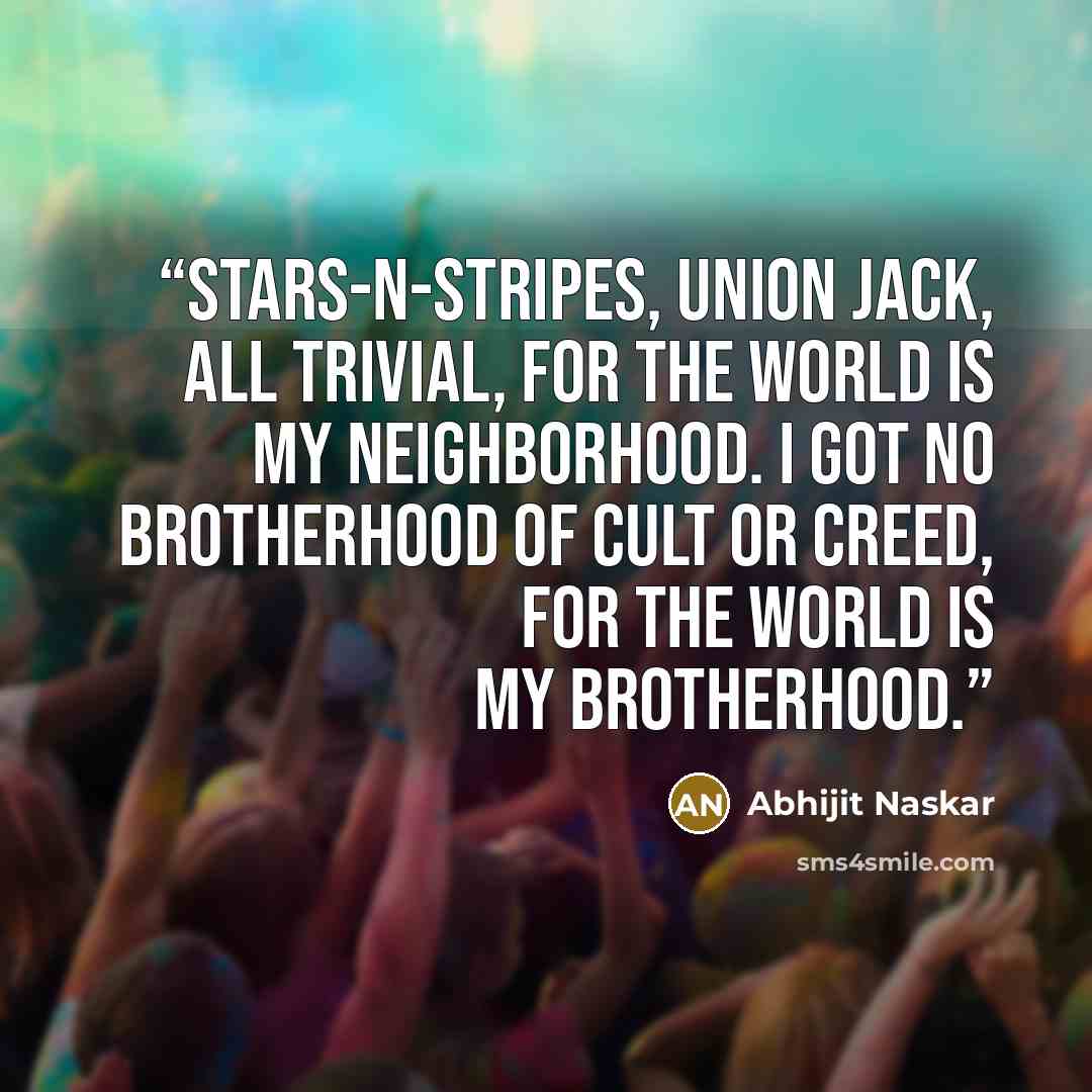 “Stars-n-stripes, union jack, all trivial, for the world is my neighborhood. I got no brotherhood of cult or creed, for the world is my brotherhood.” quote by Abhijit Naskar