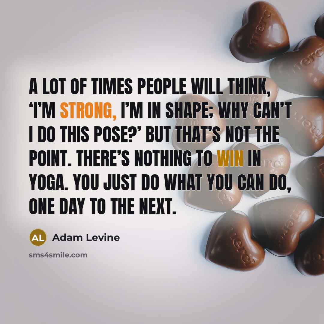 “A lot of times people will think, ‘I’m strong, I’m in shape; why can’t I do this pose?’ But that’s not the point. There’s nothing to win in yoga. You just do what you can do, one day to the next.” quote by Adam Levine