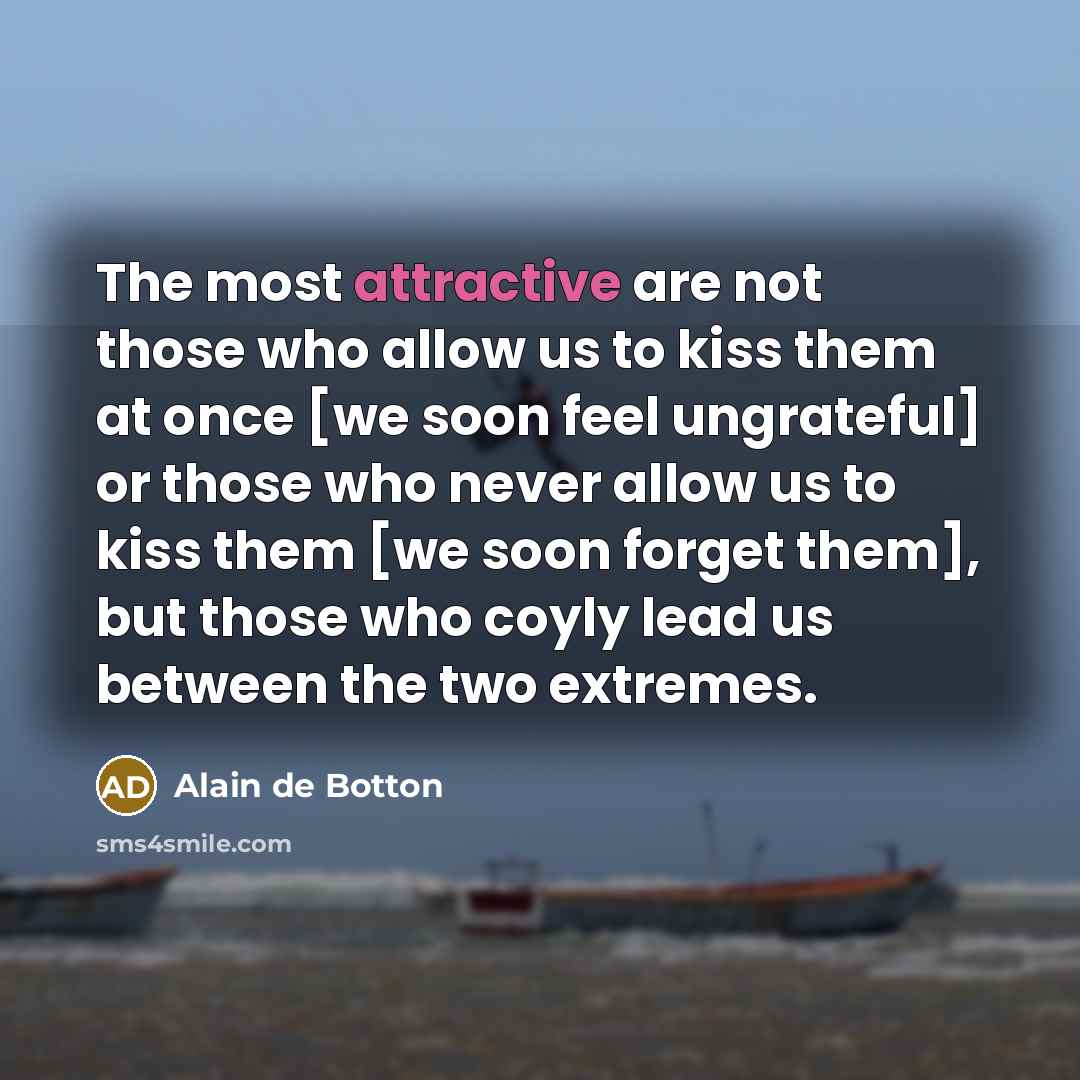 “The most attractive are not those who allow us to kiss them at once [we soon feel ungrateful] or those who never allow us to kiss them [we soon forget them], but those who coyly lead us between the two extremes.” quote by Alain de Botton