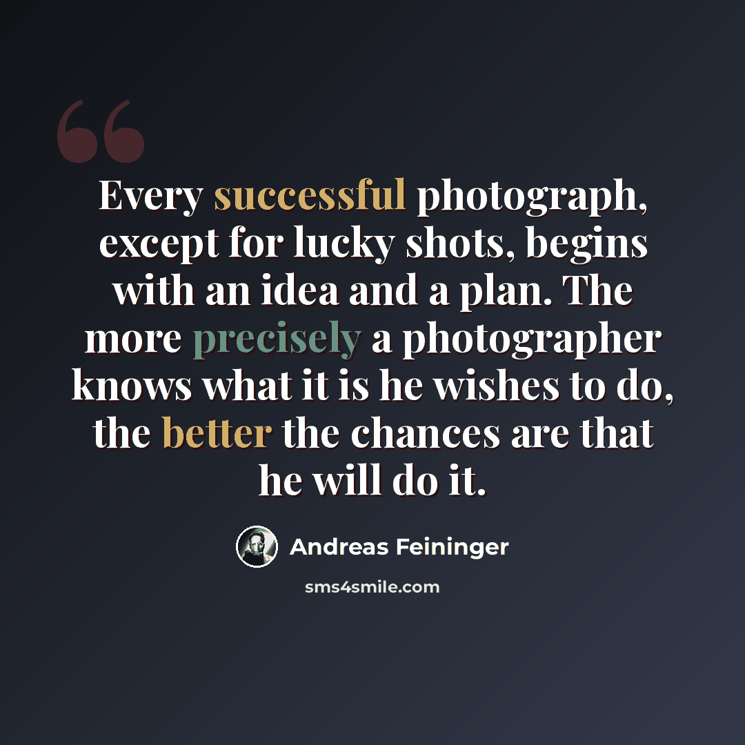“Every successful photograph, except for lucky shots, begins with an idea and a plan. The more precisely a photographer knows what it is he wishes to do, the better the chances are that he will do it.” quote by Andreas Feininger