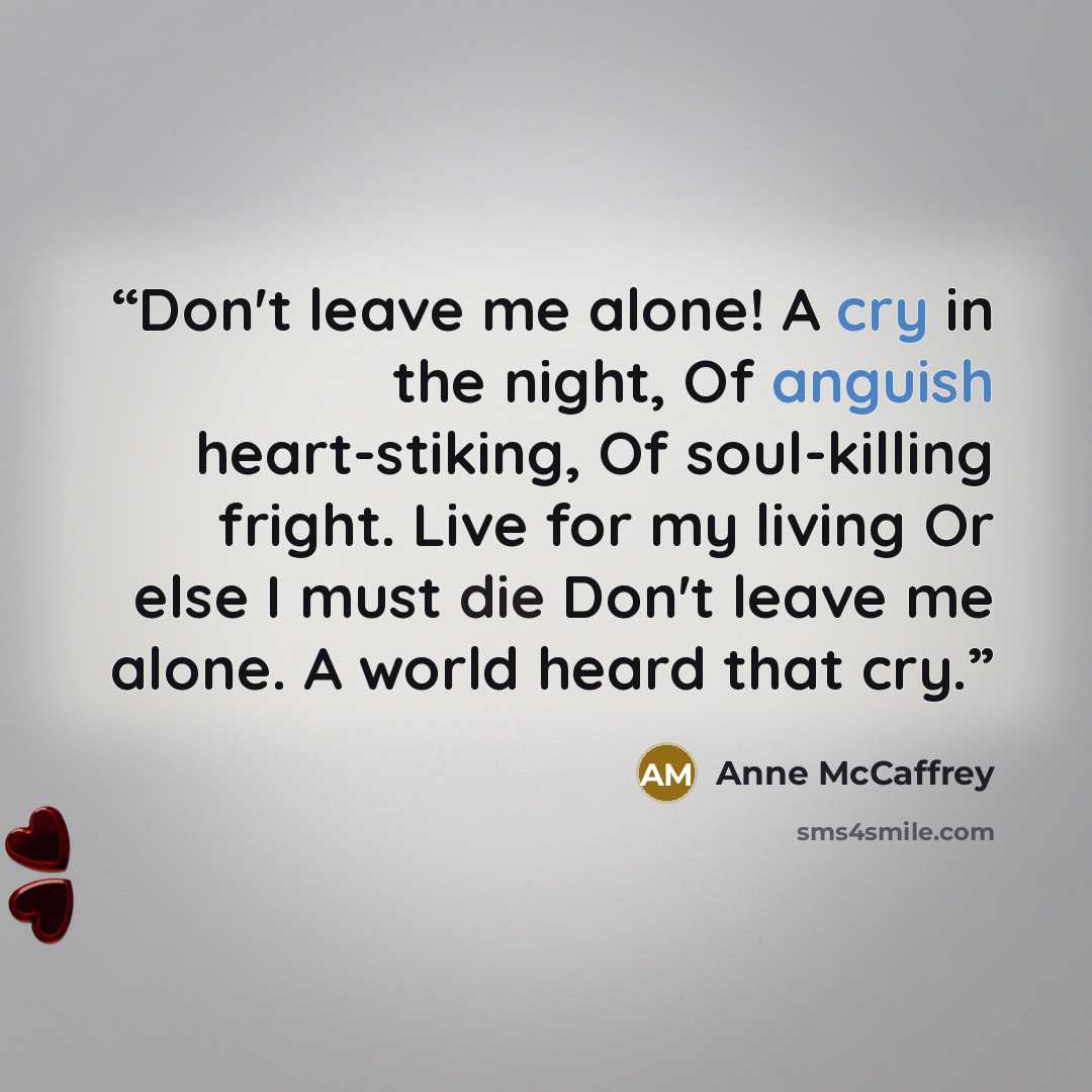 “Don't leave me alone! A cry in the night, Of anguish heart-stiking, Of soul-killing fright. Live for my living Or else I must die Don't leave me alone. A world heard that cry.” quote by Anne McCaffrey