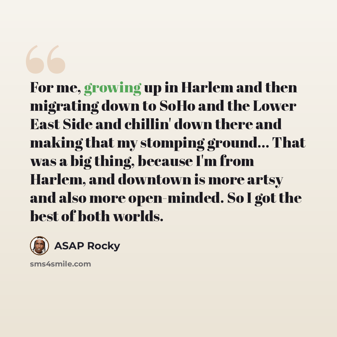 “For me, growing up in Harlem and then migrating down to SoHo and the Lower East Side and chillin' down there and making that my stomping ground... That was a big thing, because I'm from Harlem, and downtown is more artsy and also more open-minded. So I got the best of both worlds.” quote by ASAP Rocky