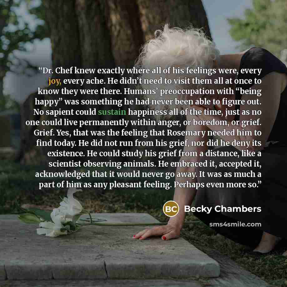 “Dr. Chef knew exactly where all of his feelings were, every joy, every ache. He didn’t need to visit them all at once to know they were there. Humans’ preoccupation with “being happy” was something he had never been able to figure out. No sapient could sustain happiness all of the time, just as no…” quote by Becky Chambers