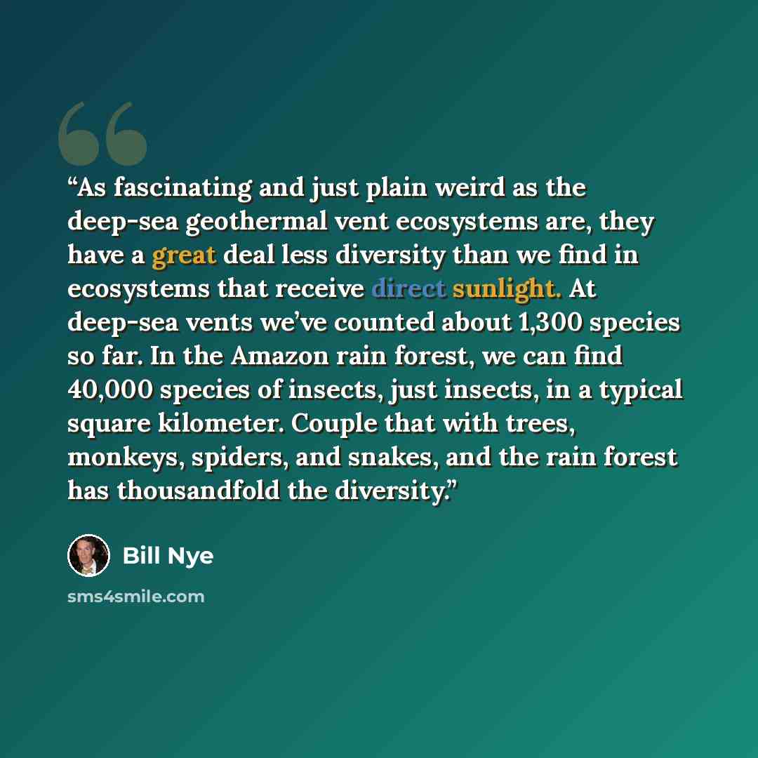 “As fascinating and just plain weird as the deep-sea geothermal vent ecosystems are, they have a great deal less diversity than we find in ecosystems that receive direct sunlight. At deep-sea vents we’ve counted about 1,300 species so far. In the Amazon rain forest, we can find 40,000 species of…” quote by Bill Nye