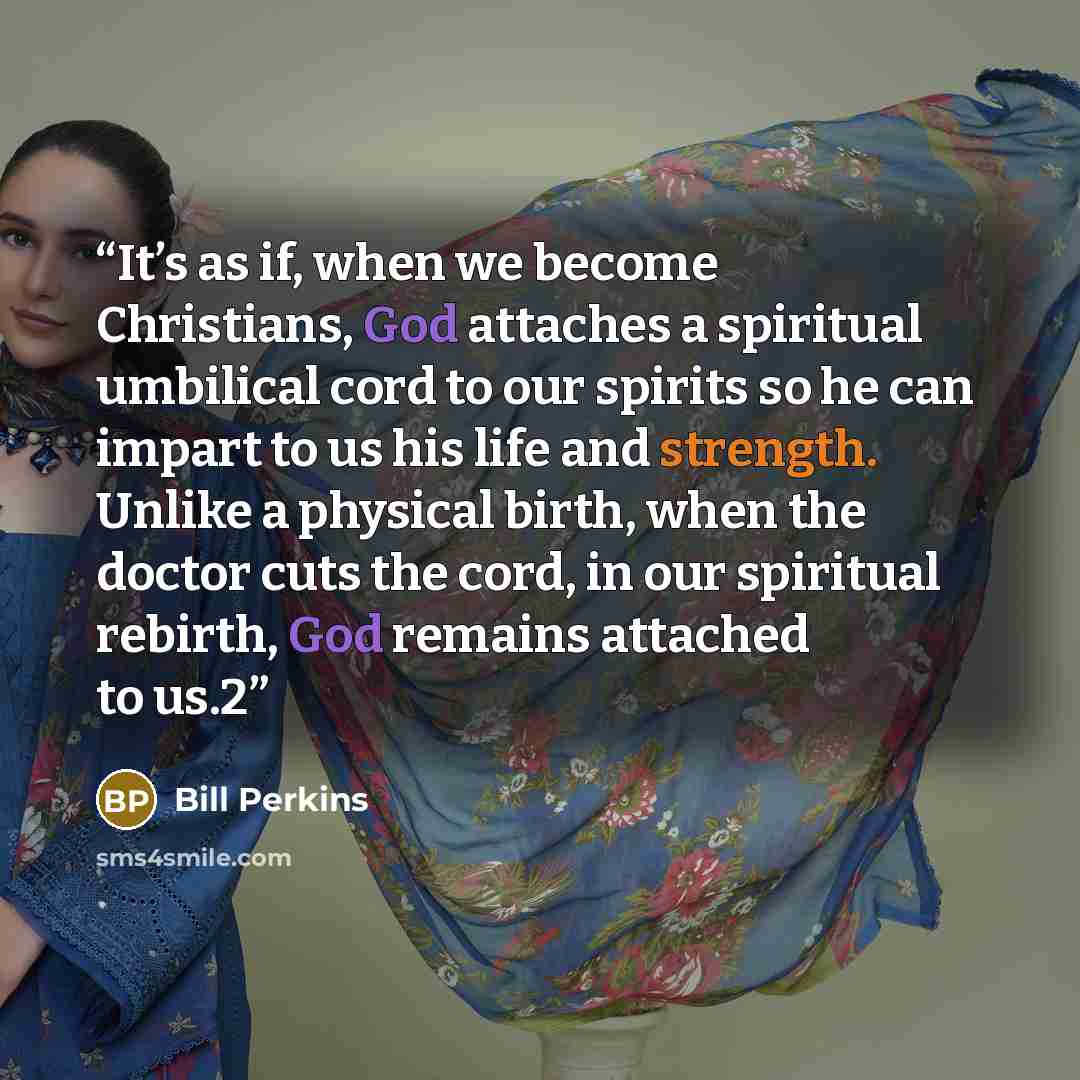 “It’s as if, when we become Christians, God attaches a spiritual umbilical cord to our spirits so he can impart to us his life and strength. Unlike a physical birth, when the doctor cuts the cord, in our spiritual rebirth, God remains attached to us.2” quote by Bill Perkins