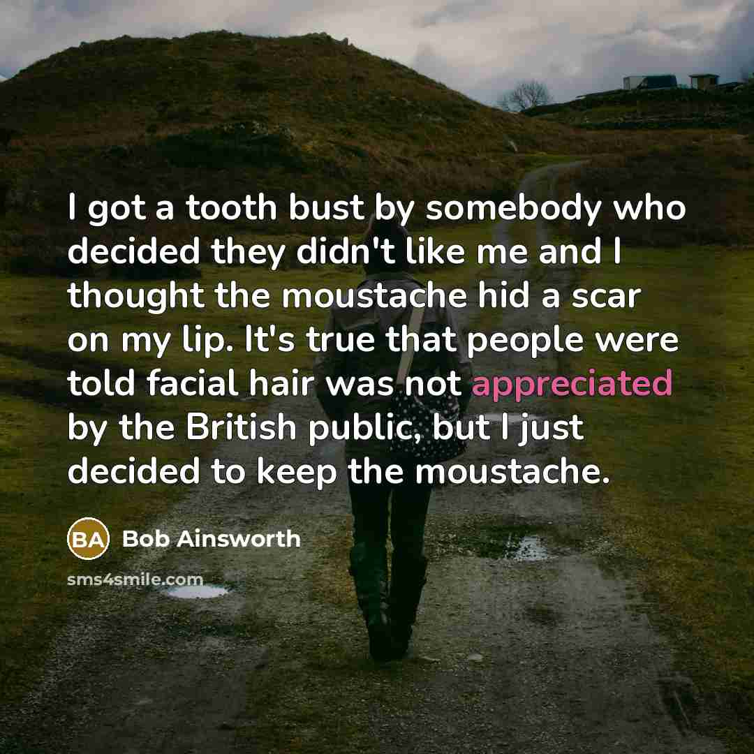 “I got a tooth bust by somebody who decided they didn't like me and I thought the moustache hid a scar on my lip. It's true that people were told facial hair was not appreciated by the British public, but I just decided to keep the moustache.” quote by Bob Ainsworth
