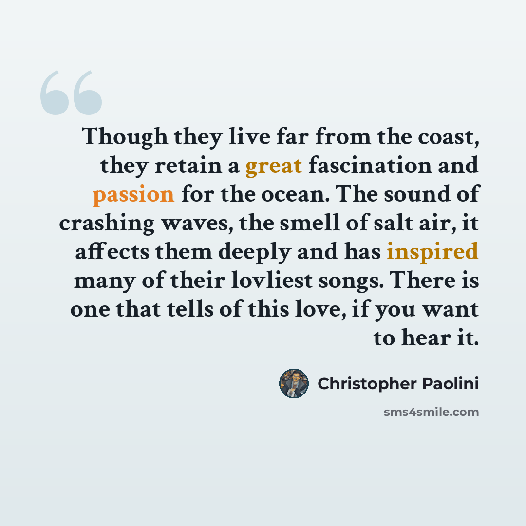 “Though they live far from the coast, they retain a great fascination and passion for the ocean. The sound of crashing waves, the smell of salt air, it affects them deeply and has inspired many of their lovliest songs. There is one that tells of this love, if you want to hear it.” quote by Christopher Paolini
