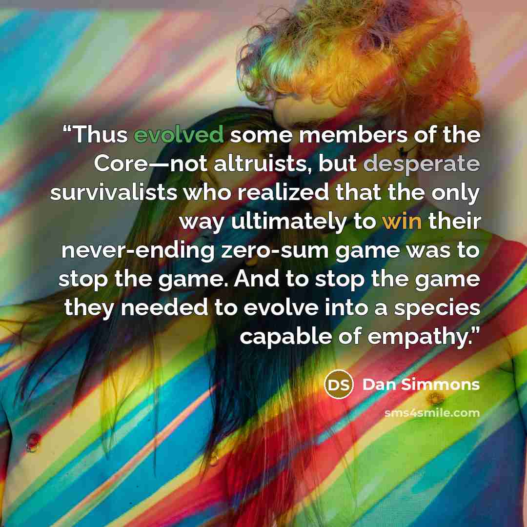 “Thus evolved some members of the Core—not altruists, but desperate survivalists who realized that the only way ultimately to win their never-ending zero-sum game was to stop the game. And to stop the game they needed to evolve into a species capable of empathy.” quote by Dan Simmons