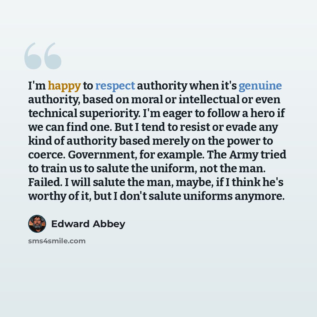 “I'm happy to respect authority when it's genuine authority, based on moral or intellectual or even technical superiority. I'm eager to follow a hero if we can find one. But I tend to resist or evade any kind of authority based merely on the power to coerce. Government, for example. The Army tried…” quote by Edward Abbey