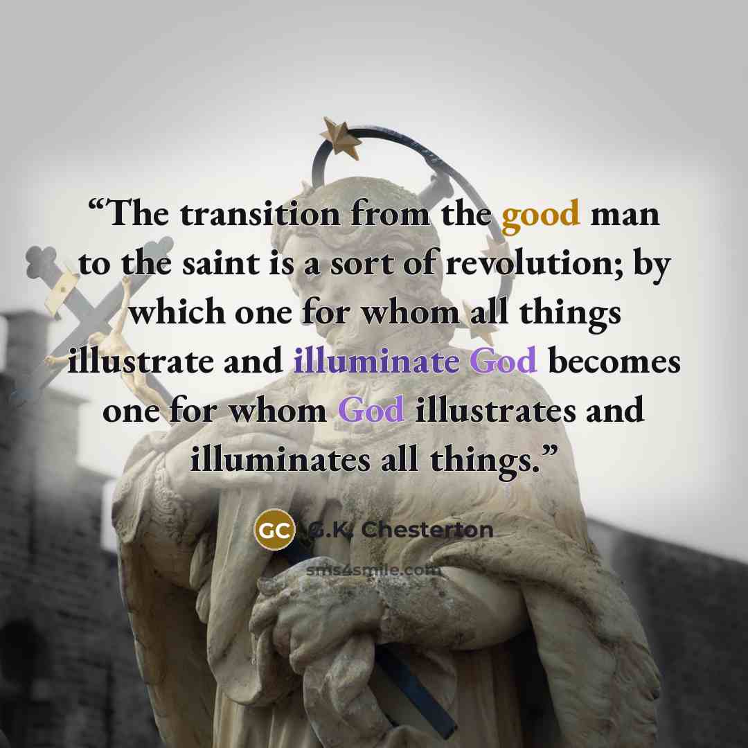 “The transition from the good man to the saint is a sort of revolution; by which one for whom all things illustrate and illuminate God becomes one for whom God illustrates and illuminates all things.” quote by G.K. Chesterton