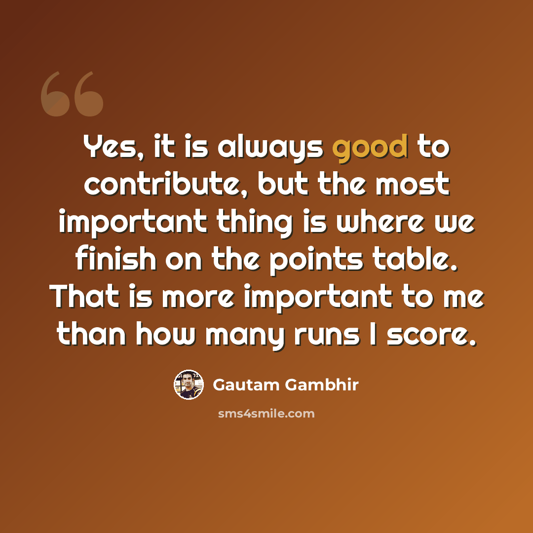 “Yes, it is always good to contribute, but the most important thing is where we finish on the points table. That is more important to me than how many runs I score.” quote by Gautam Gambhir