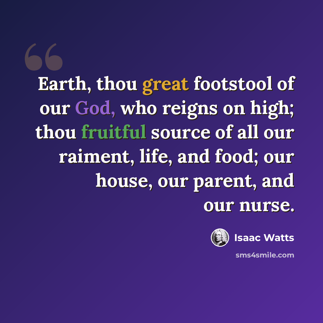 “Earth, thou great footstool of our God, who reigns on high; thou fruitful source of all our raiment, life, and food; our house, our parent, and our nurse.” quote by Isaac Watts