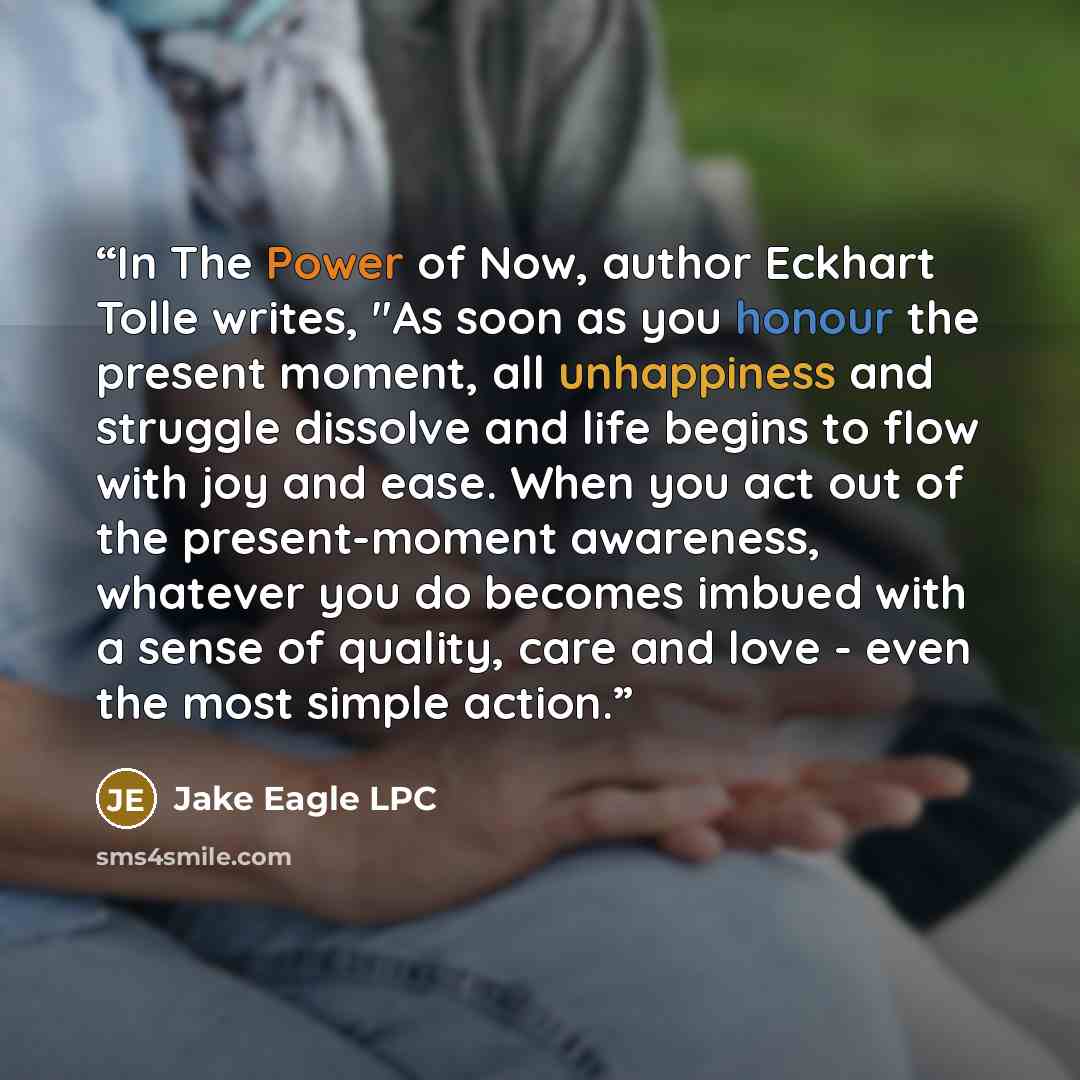 “In The Power of Now, author Eckhart Tolle writes, "As soon as you honour the present moment, all unhappiness and struggle dissolve and life begins to flow with joy and ease. When you act out of the present-moment awareness, whatever you do becomes imbued with a sense of quality, care and love…” quote by Jake Eagle LPC