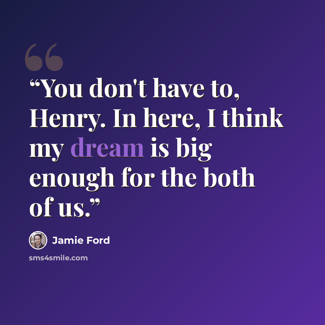 “You don't have to, Henry. In here, I think my dream is big enough for the both of us.” quote by Jamie Ford