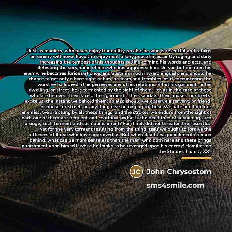 “Just as maniacs, who never enjoy tranquility, so also he who is resentful and retains an enemy will never have the enjoyment of any peace; incessantly raging and daily increasing the tempest of his thoughts calling to mind his words and acts, and detesting the very name of him who has aggrieved…” quote by John Chrysostom