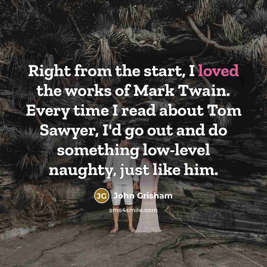 “Right from the start, I loved the works of Mark Twain. Every time I read about Tom Sawyer, I'd go out and do something low-level naughty, just like him.” quote by John Grisham