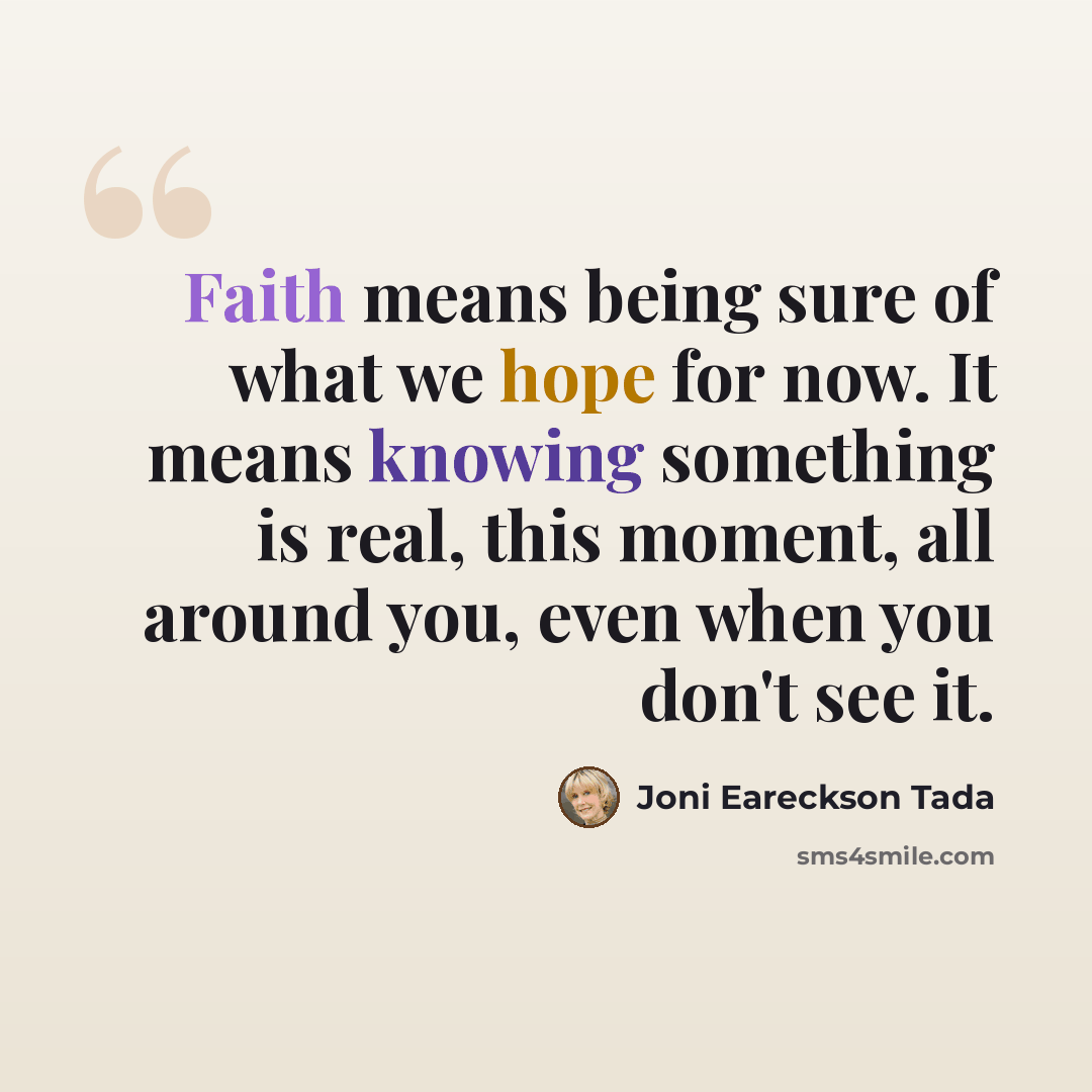 “Faith means being sure of what we hope for now. It means knowing something is real, this moment, all around you, even when you don't see it.” quote by Joni Eareckson Tada