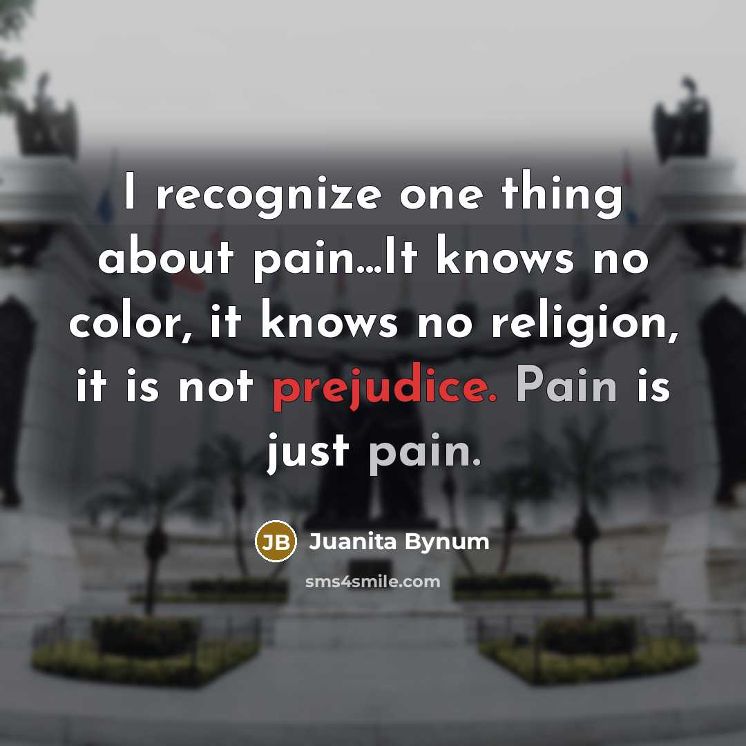 “I recognize one thing about pain...It knows no color, it knows no religion, it is not prejudice. Pain is just pain.” quote by Juanita Bynum