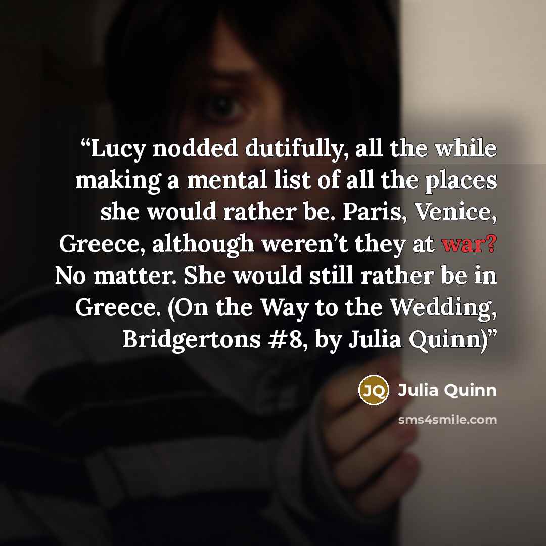 “Lucy nodded dutifully, all the while making a mental list of all the places she would rather be. Paris, Venice, Greece, although weren’t they at war? No matter. She would still rather be in Greece. (On the Way to the Wedding, Bridgertons #8, by Julia Quinn)” quote by Julia Quinn