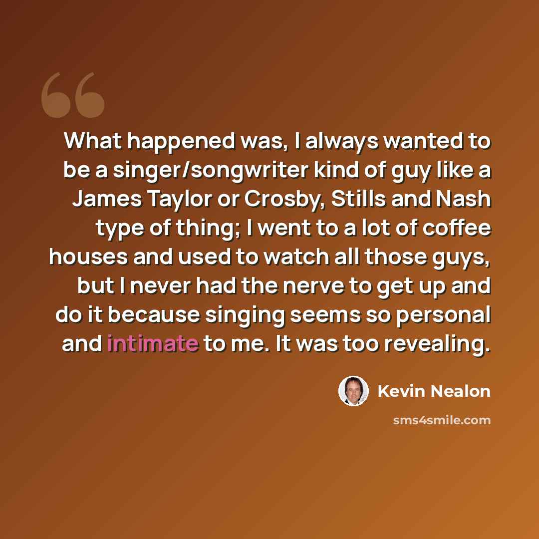 “What happened was, I always wanted to be a singer/songwriter kind of guy like a James Taylor or Crosby, Stills and Nash type of thing; I went to a lot of coffee houses and used to watch all those guys, but I never had the nerve to get up and do it because singing seems so personal and intimate to…” quote by Kevin Nealon