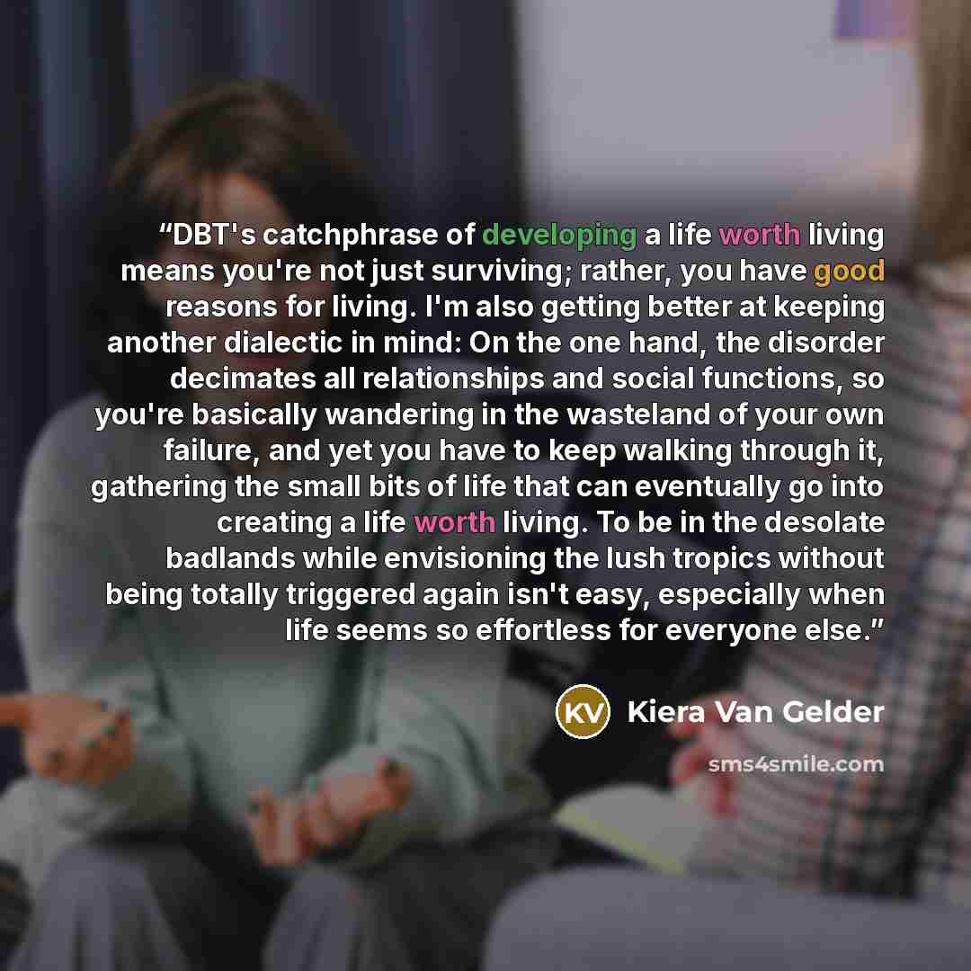 “DBT's catchphrase of developing a life worth living means you're not just surviving; rather, you have good reasons for living. I'm also getting better at keeping another dialectic in mind: On the one hand, the disorder decimates all relationships and social functions, so you're basically wandering…” quote by Kiera Van Gelder