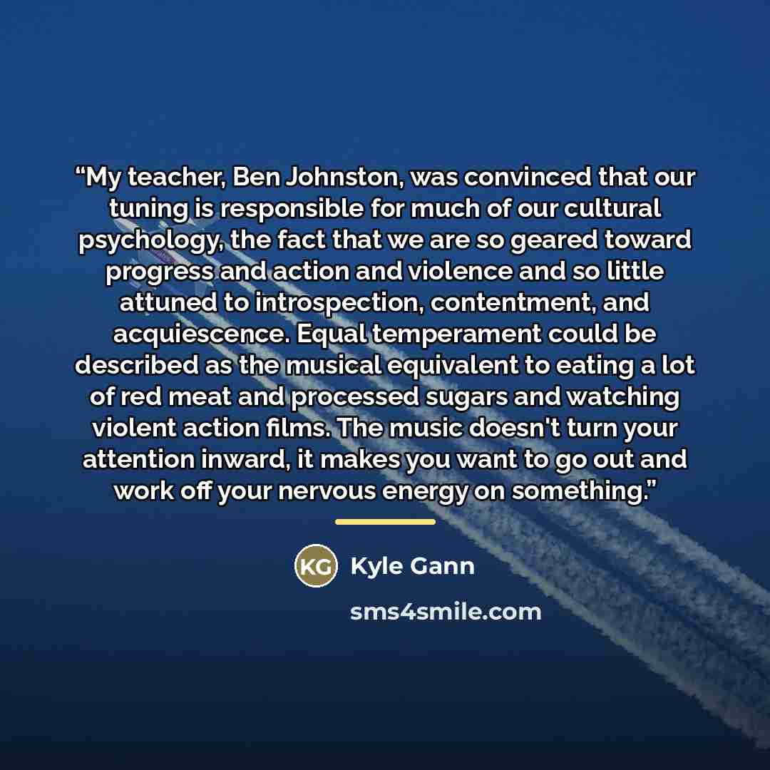 “My teacher, Ben Johnston, was convinced that our tuning is responsible for much of our cultural psychology, the fact that we are so geared toward progress and action and violence and so little attuned to introspection, contentment, and acquiescence. Equal temperament could be described as the…” quote by Kyle Gann